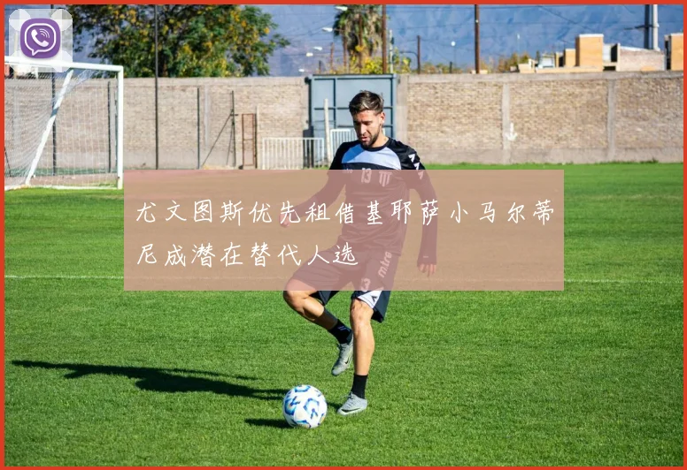 尤文图斯优先租借基耶萨小马尔蒂尼成潜在替代人选
