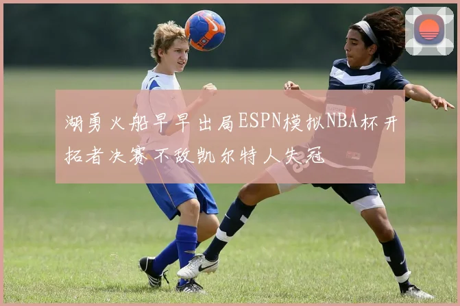 湖勇火船早早出局ESPN模拟NBA杯开拓者决赛不敌凯尔特人失冠