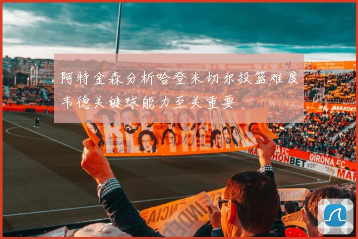 阿特金森分析哈登米切尔投篮难度韦德关键球能力至关重要