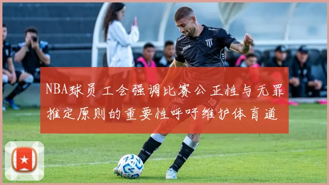 NBA球员工会强调比赛公正性与无罪推定原则的重要性呼吁维护体育道德