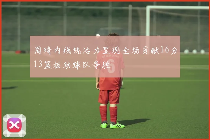 周琦内线统治力显现全场贡献16分13篮板助球队争胜
