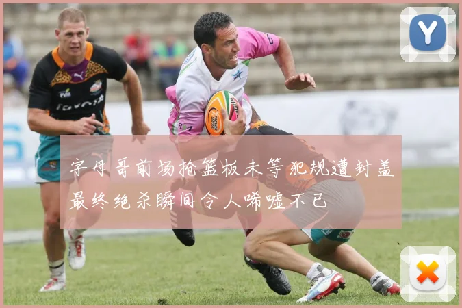 字母哥前场抢篮板未等犯规遭封盖最终绝杀瞬间令人唏嘘不已
