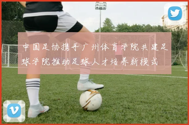 中国足协携手广州体育学院共建足球学院推动足球人才培养新模式