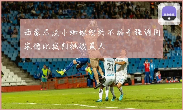 西蒙尼谈小蜘蛛续约不插手强调国家德比裁判挑战最大