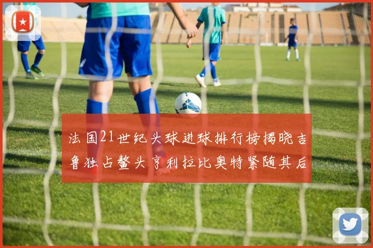 法国21世纪头球进球排行榜揭晓吉鲁独占鳌头亨利拉比奥特紧随其后