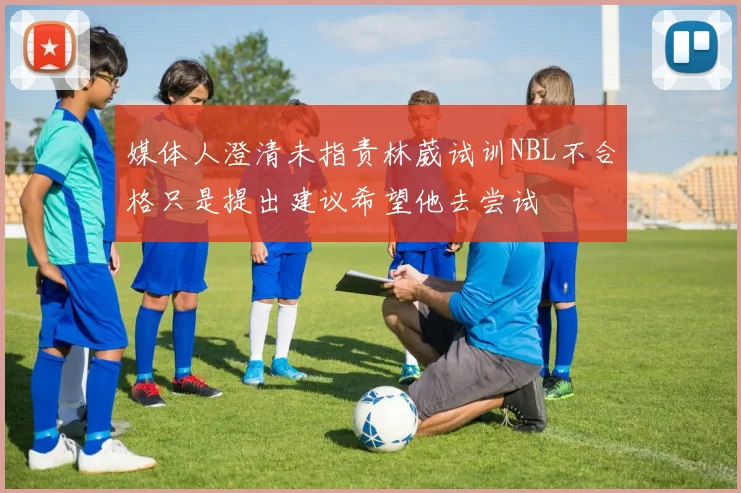 媒体人澄清未指责林葳试训NBL不合格只是提出建议希望他去尝试