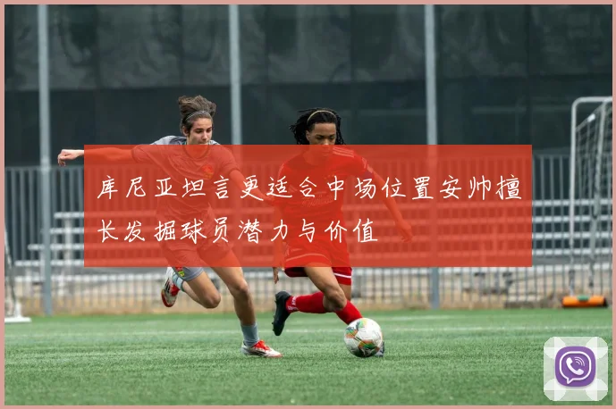 库尼亚坦言更适合中场位置安帅擅长发掘球员潜力与价值