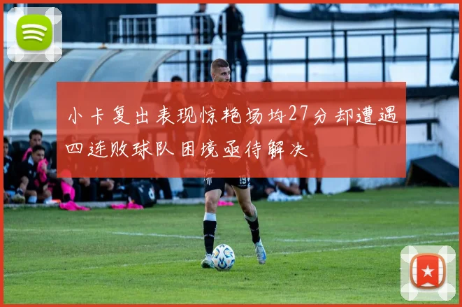 小卡复出表现惊艳场均27分却遭遇四连败球队困境亟待解决