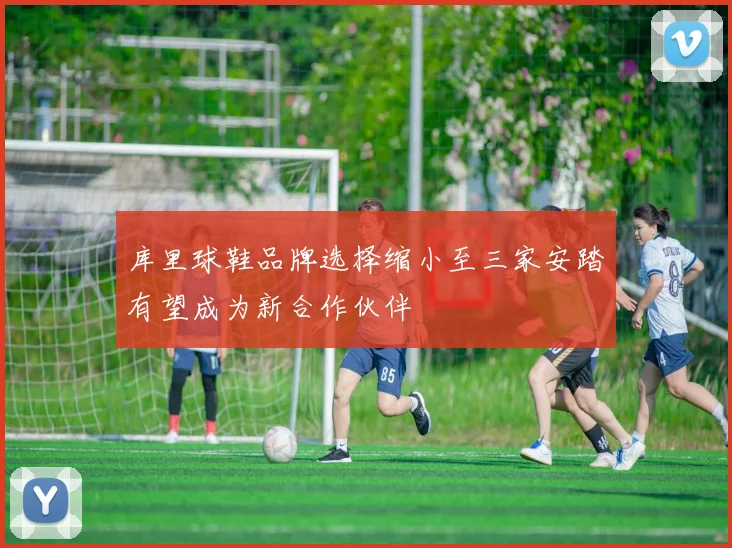 库里球鞋品牌选择缩小至三家安踏有望成为新合作伙伴