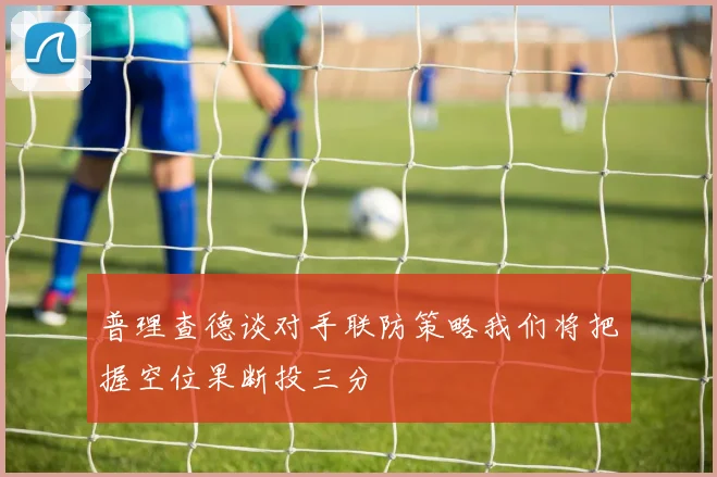 普理查德谈对手联防策略我们将把握空位果断投三分