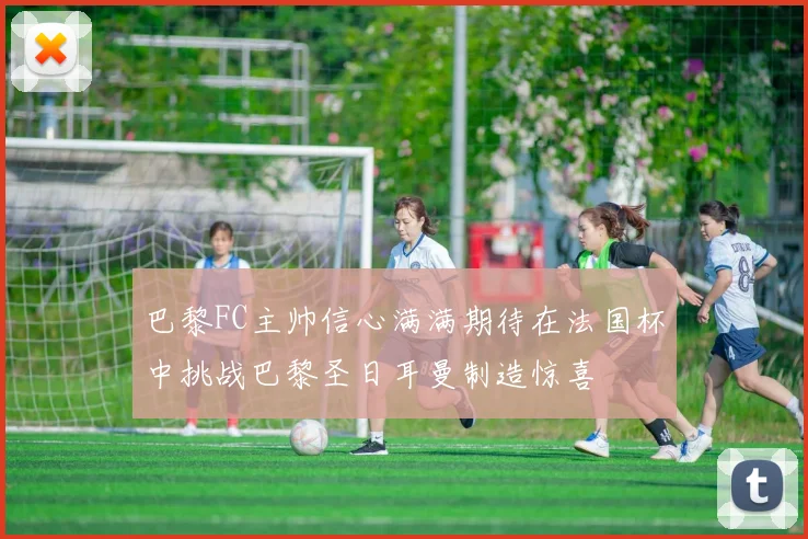 巴黎FC主帅信心满满期待在法国杯中挑战巴黎圣日耳曼制造惊喜