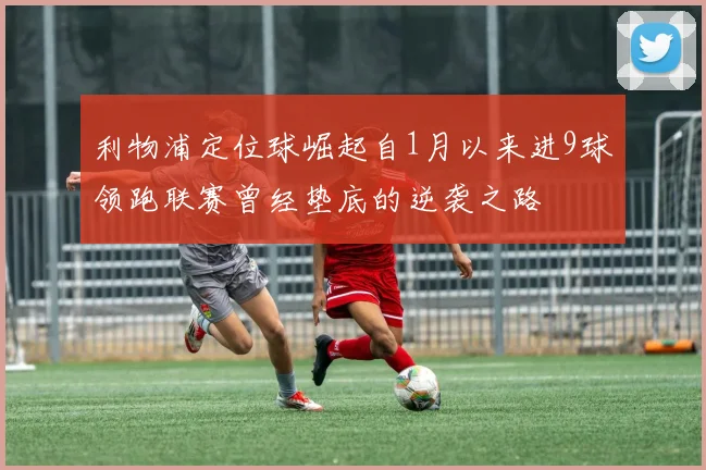 利物浦定位球崛起自1月以来进9球领跑联赛曾经垫底的逆袭之路