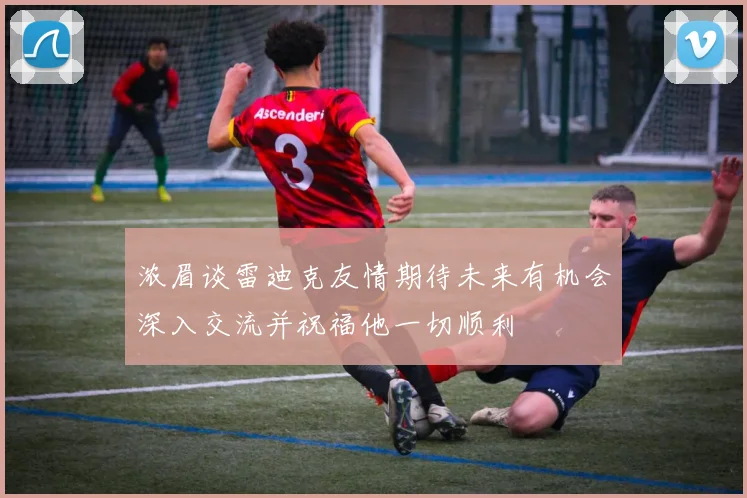 浓眉谈雷迪克友情期待未来有机会深入交流并祝福他一切顺利