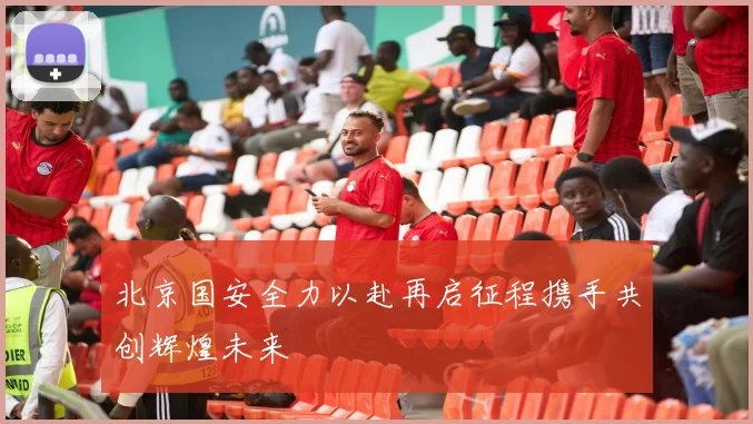 北京国安全力以赴再启征程携手共创辉煌未来