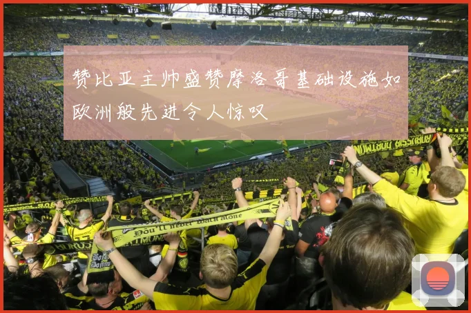 赞比亚主帅盛赞摩洛哥基础设施如欧洲般先进令人惊叹