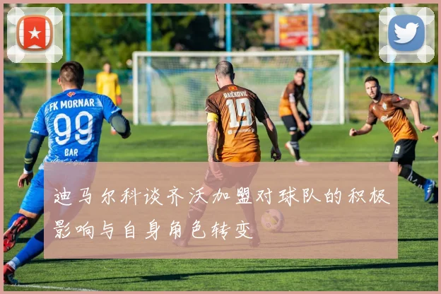 迪马尔科谈齐沃加盟对球队的积极影响与自身角色转变