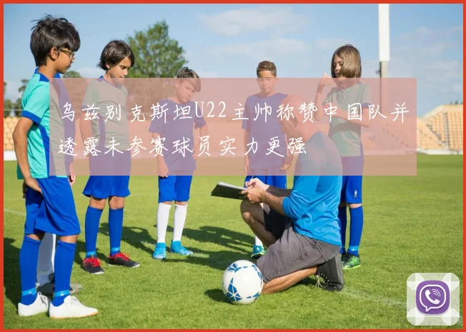 乌兹别克斯坦U22主帅称赞中国队并透露未参赛球员实力更强