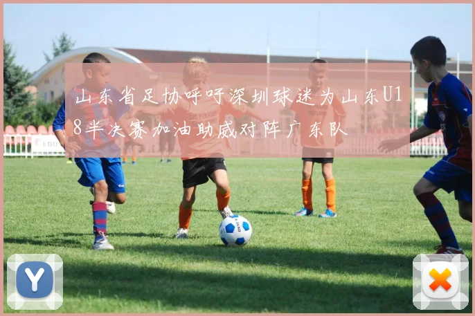 山东省足协呼吁深圳球迷为山东U18半决赛加油助威对阵广东队