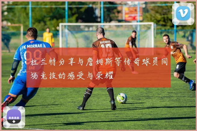 杜兰特分享与詹姆斯等传奇球员同场竞技的感受与荣耀