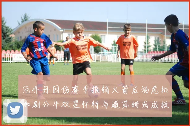 范乔丹因伤赛季报销火箭后场危机加剧公牛双星怀特与道苏姆或成救援希望
