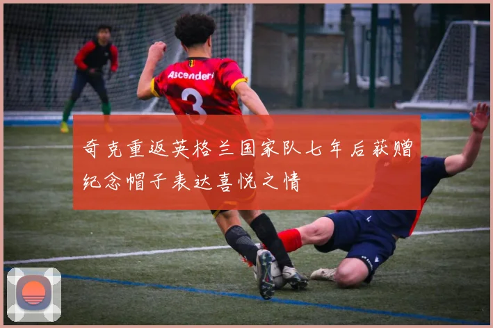 奇克重返英格兰国家队七年后获赠纪念帽子表达喜悦之情