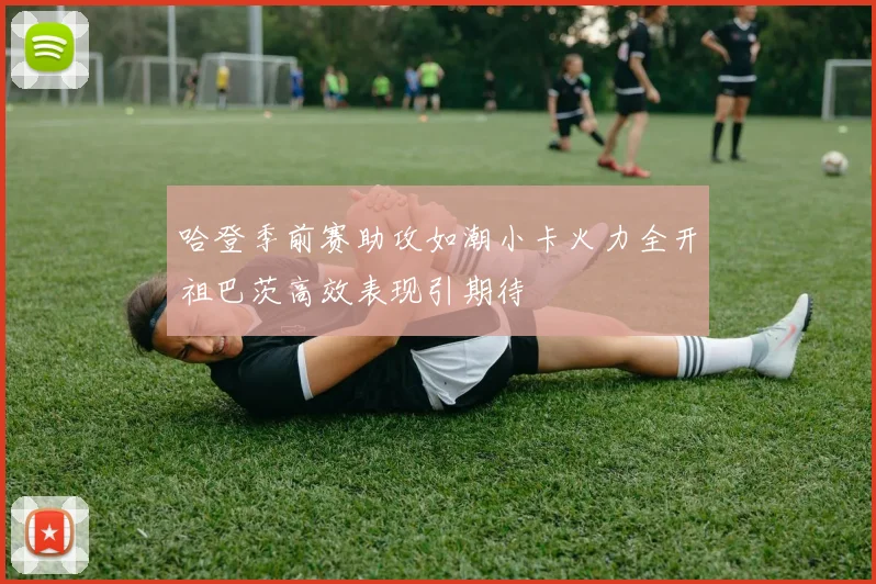 哈登季前赛助攻如潮小卡火力全开祖巴茨高效表现引期待