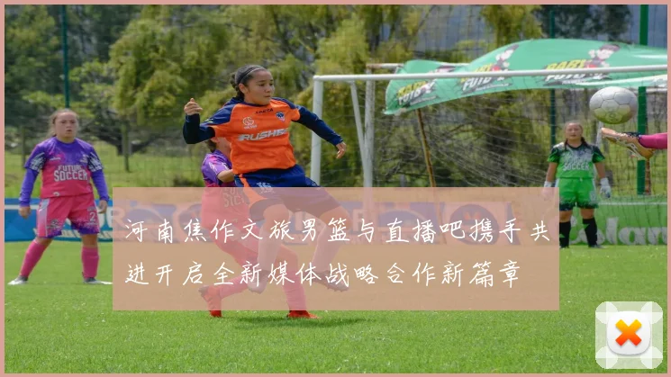 河南焦作文旅男篮与直播吧携手共进开启全新媒体战略合作新篇章