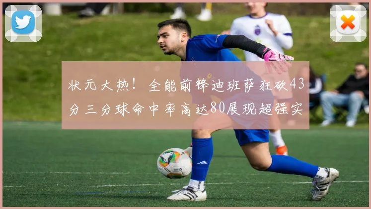状元大热！全能前锋迪班萨狂砍43分三分球命中率高达80展现超强实力
