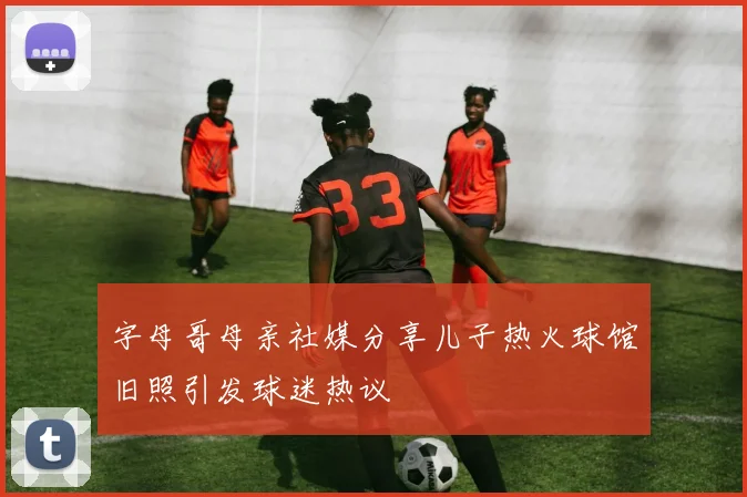 字母哥母亲社媒分享儿子热火球馆旧照引发球迷热议