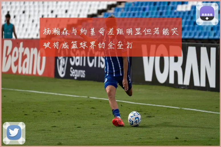 杨瀚森与约基奇差距明显但若能突破将成篮球界的全垒打