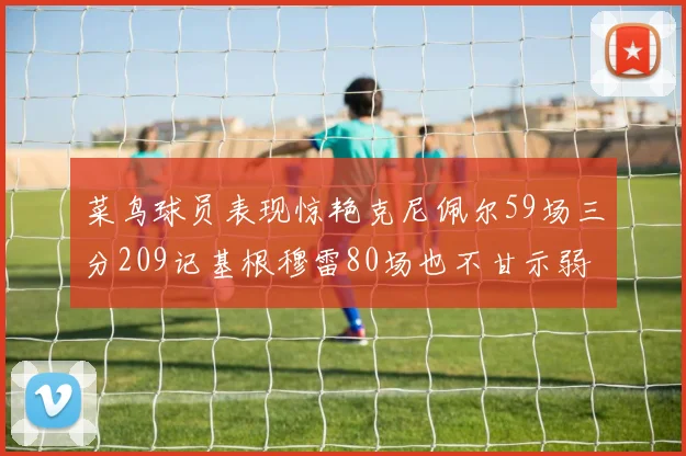 菜鸟球员表现惊艳克尼佩尔59场三分209记基根穆雷80场也不甘示弱