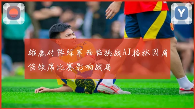 雄鹿对阵绿军面临挑战AJ格林因肩伤缺席比赛影响战局