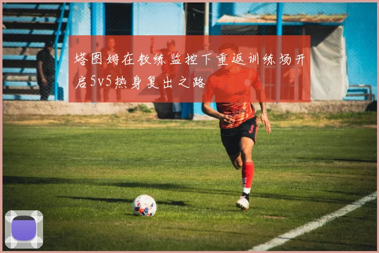 塔图姆在教练监控下重返训练场开启5v5热身复出之路