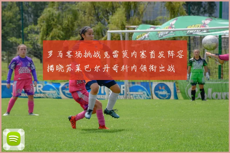 罗马客场挑战克雷莫内塞首发阵容揭晓苏莱巴尔丹奇科内领衔出战