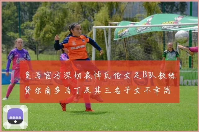 皇马官方深切哀悼瓦伦女足B队教练费尔南多马丁及其三名子女不幸离世