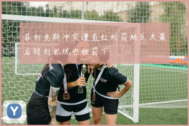 菲利克斯冲突遭直红处罚纳瓦夫最后时刻犯规也被罚下
