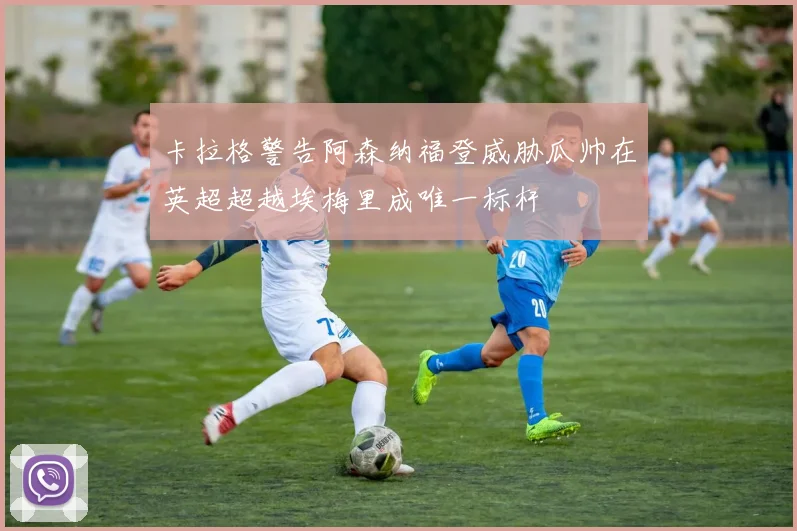 卡拉格警告阿森纳福登威胁瓜帅在英超超越埃梅里成唯一标杆