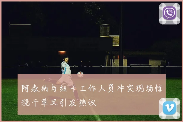 阿森纳与纽卡工作人员冲突现场惊现干草叉引发热议