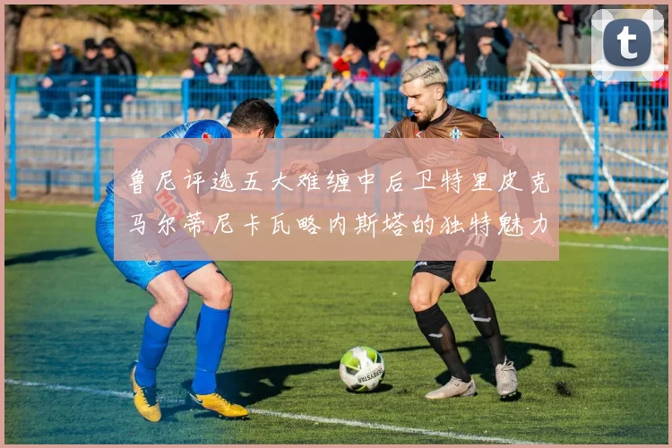 鲁尼评选五大难缠中后卫特里皮克马尔蒂尼卡瓦略内斯塔的独特魅力与挑战