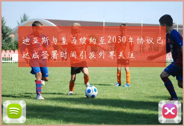 迪亚斯与皇马续约至2030年协议已达成签署时间引发外界关注