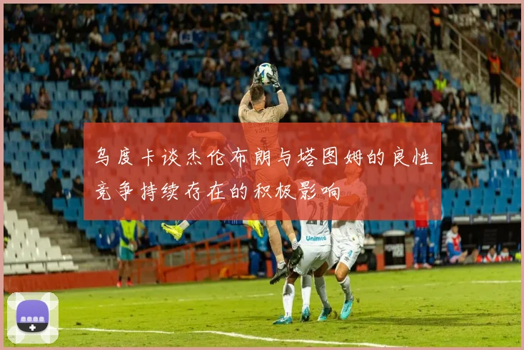 乌度卡谈杰伦布朗与塔图姆的良性竞争持续存在的积极影响